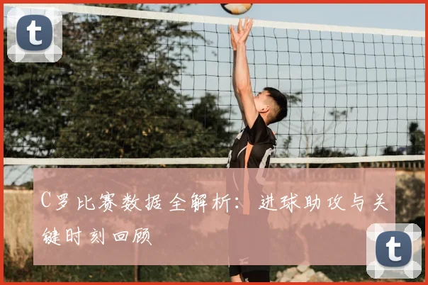 C罗比赛数据全解析：进球助攻与关键时刻回顾