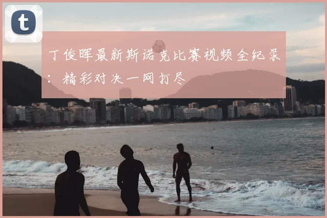 丁俊晖最新斯诺克比赛视频全纪录:精彩对决一网打尽