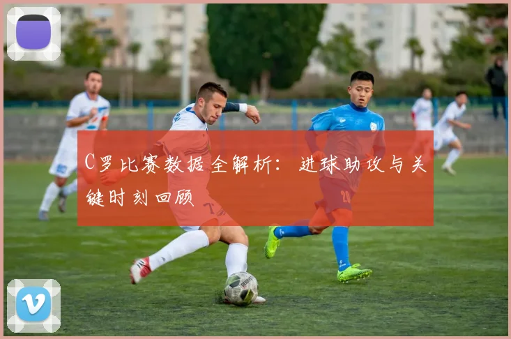 C罗比赛数据全解析:进球助攻与关键时刻回顾