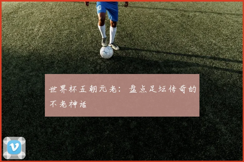 世界杯五朝元老:盘点足坛传奇的不老神话