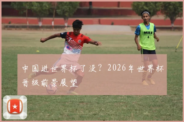 中国进世界杯了没？2026年世界杯晋级前景展望